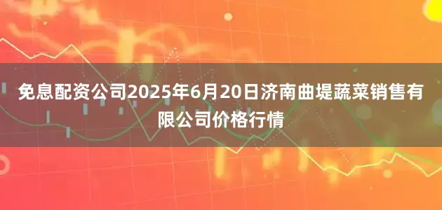 免息配资公司2025年6月20日济南曲堤蔬菜销售有限公司价格行情