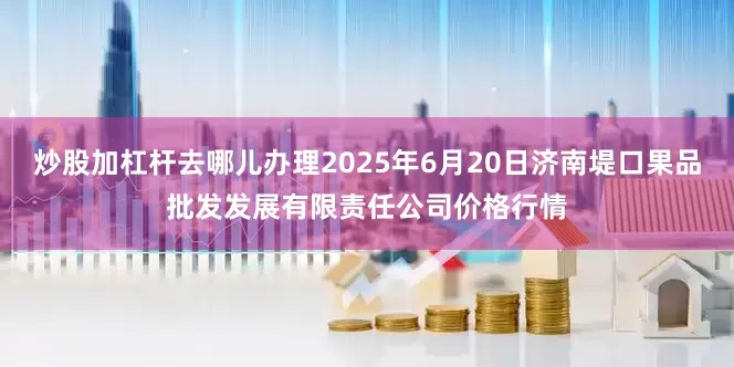 炒股加杠杆去哪儿办理2025年6月20日济南堤口果品批发发展有限责任公司价格行情