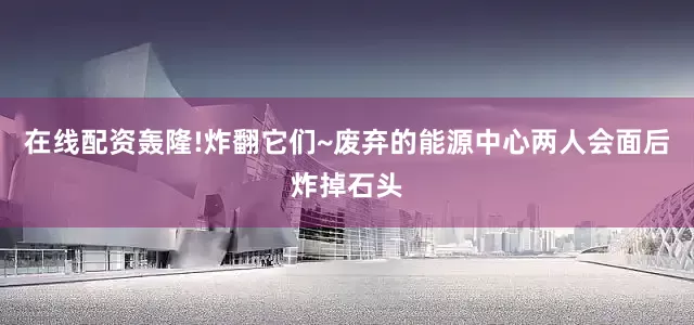 在线配资轰隆!炸翻它们~废弃的能源中心两人会面后炸掉石头