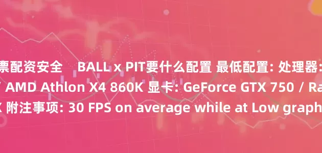 股票配资安全    BALL x PIT要什么配置 最低配置: 处理器: Intel Core i5-2500K / AMD Athlon X4 860K 显卡: GeForce GTX 750 / Radeon R7 260X 附注事项: 30 FPS on average while at Low graphical setting at 1080p resolution 推荐配置: 需要 6
