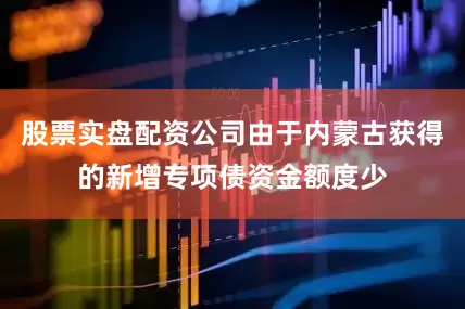 股票实盘配资公司由于内蒙古获得的新增专项债资金额度少