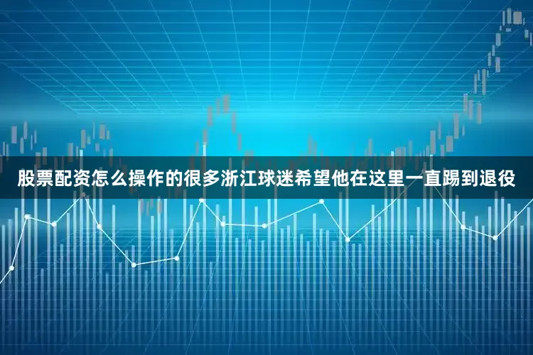 股票配资怎么操作的很多浙江球迷希望他在这里一直踢到退役