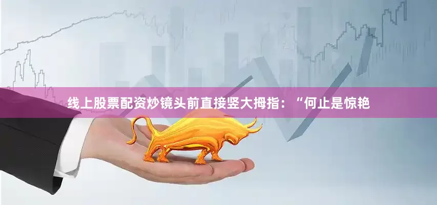 线上股票配资炒镜头前直接竖大拇指：“何止是惊艳