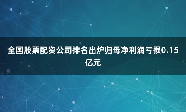 全国股票配资公司排名出炉归母净利润亏损0.15亿元