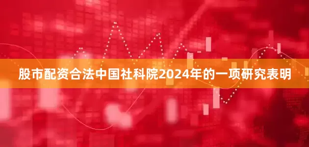 股市配资合法中国社科院2024年的一项研究表明