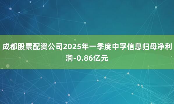 成都股票配资公司2025年一季度中孚信息归母净利润-0.86亿元