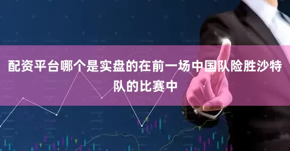 配资平台哪个是实盘的在前一场中国队险胜沙特队的比赛中