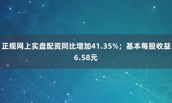 正规网上实盘配资同比增加41.35%；基本每股收益6.58元