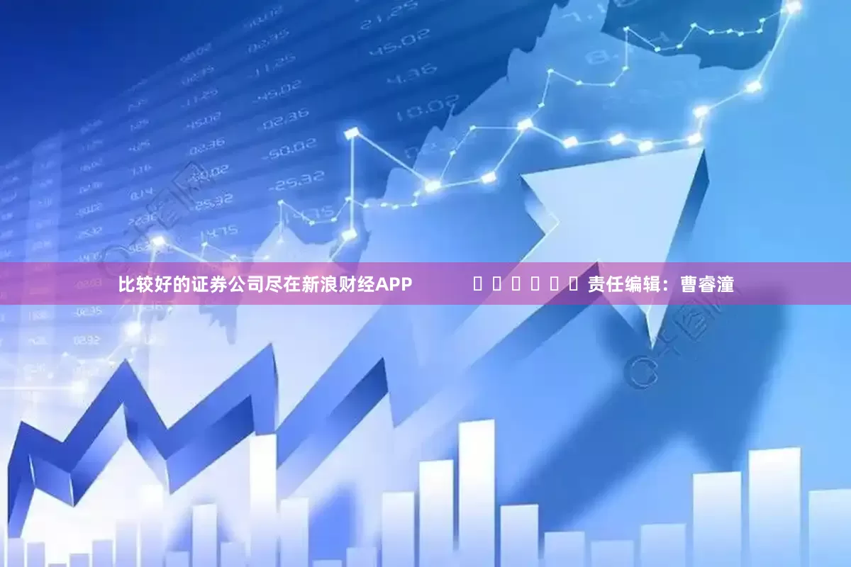 比较好的证券公司尽在新浪财经APP            						责任编辑：曹睿潼