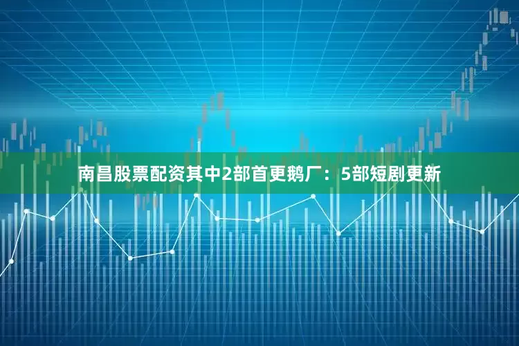南昌股票配资其中2部首更鹅厂：5部短剧更新