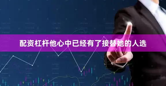 配资杠杆他心中已经有了接替她的人选