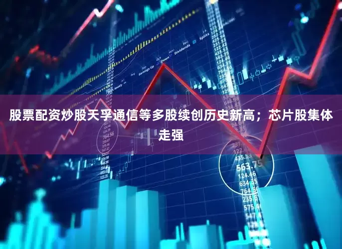 股票配资炒股天孚通信等多股续创历史新高；　　芯片股集体走强