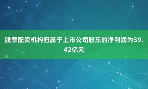股票配资机构归属于上市公司股东的净利润为39.42亿元