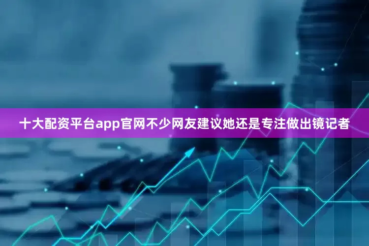 十大配资平台app官网不少网友建议她还是专注做出镜记者