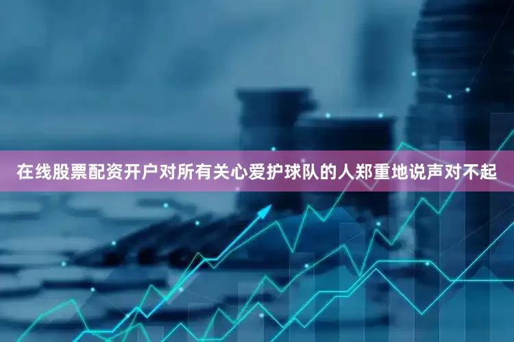 在线股票配资开户对所有关心爱护球队的人郑重地说声对不起
