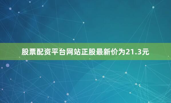 股票配资平台网站正股最新价为21.3元