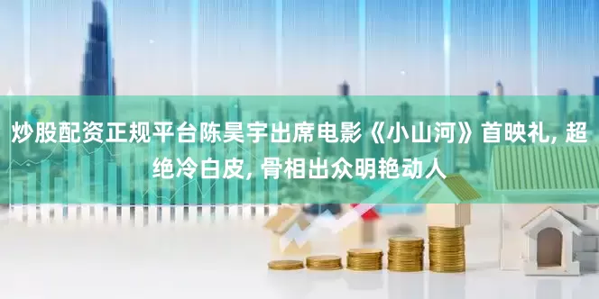 炒股配资正规平台陈昊宇出席电影《小山河》首映礼, 超绝冷白皮, 骨相出众明艳动人