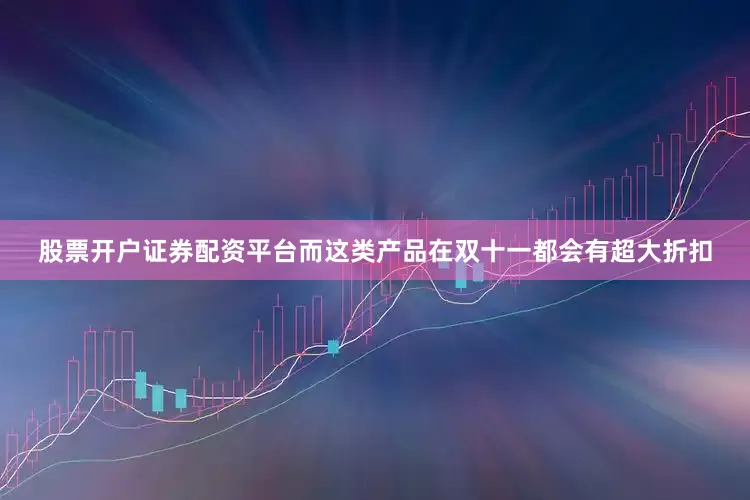 股票开户证券配资平台而这类产品在双十一都会有超大折扣